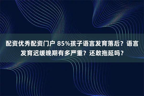 配资优秀配资门户 85%孩子语言发育落后？语言发育迟缓晚期有多严重？还敢拖延吗？