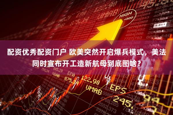配资优秀配资门户 欧美突然开启爆兵模式，美法同时宣布开工造新航母到底图啥？