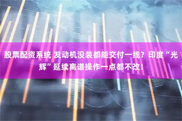 股票配资系统 发动机没装都能交付一线？印度“光辉”延续离谱操作一点都不改！