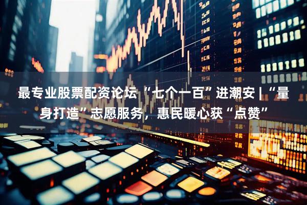 最专业股票配资论坛 “七个一百”进潮安 | “量身打造”志愿服务，惠民暖心获“点赞”