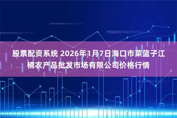 股票配资系统 2026年1月7日海口市菜篮子江楠农产品批发市场有限公司价格行情