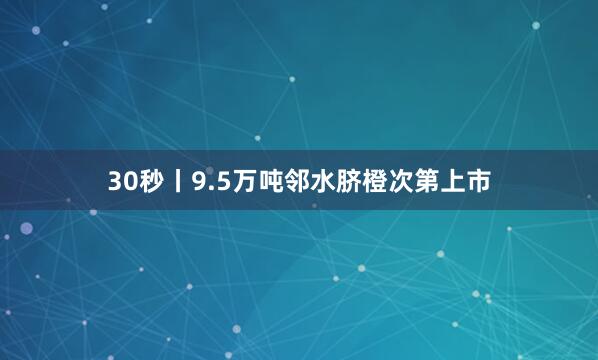 30秒丨9.5万吨邻水脐橙次第上市