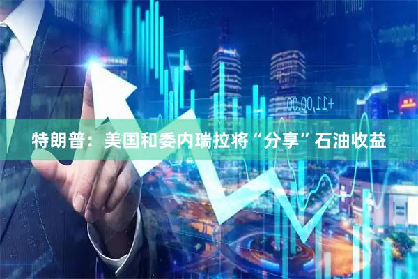 特朗普：美国和委内瑞拉将“分享”石油收益