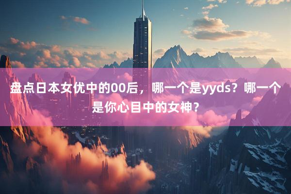 盘点日本女优中的00后，哪一个是yyds？哪一个是你心目中的女神？