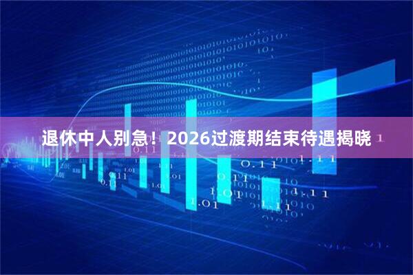 退休中人别急！2026过渡期结束待遇揭晓