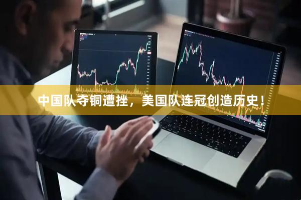 中国队夺铜遭挫，美国队连冠创造历史！