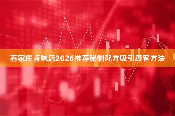 石家庄卤味店2026推荐秘制配方吸引顾客方法