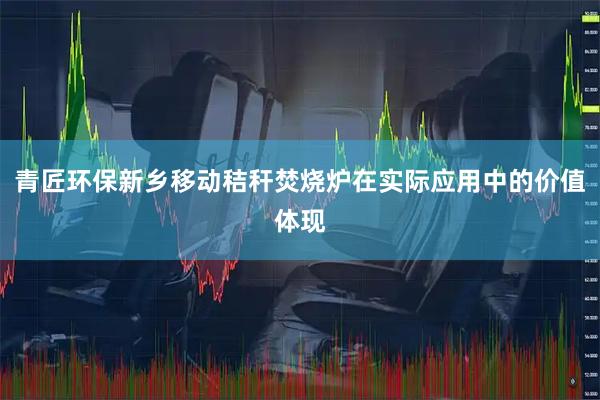 青匠环保新乡移动秸秆焚烧炉在实际应用中的价值体现