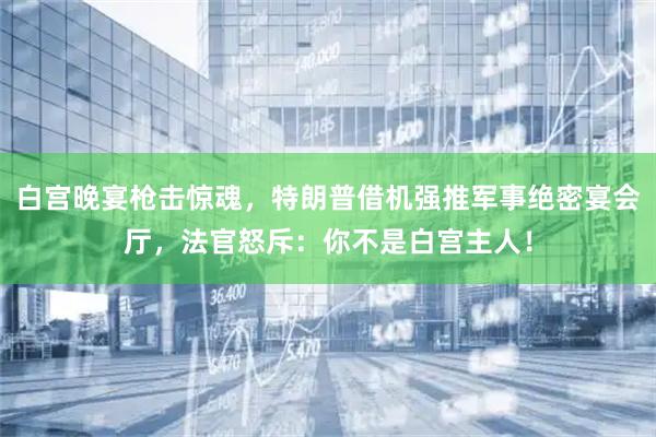 白宫晚宴枪击惊魂，特朗普借机强推军事绝密宴会厅，法官怒斥：你不是白宫主人！