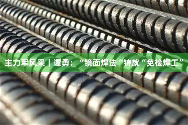 主力军风采｜谭勇：“镜面焊法“铸就“免检焊工”