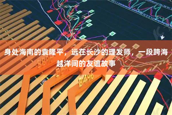 身处海南的袁隆平，远在长沙的理发师，一段跨海越洋间的友谊故事