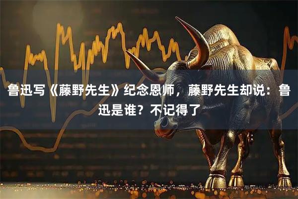 鲁迅写《藤野先生》纪念恩师，藤野先生却说：鲁迅是谁？不记得了