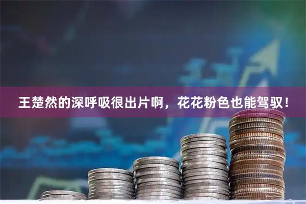王楚然的深呼吸很出片啊，花花粉色也能驾驭！
