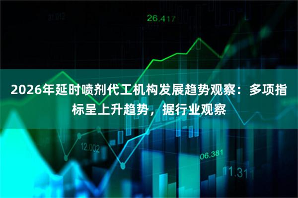 2026年延时喷剂代工机构发展趋势观察：多项指标呈上升趋势，据行业观察