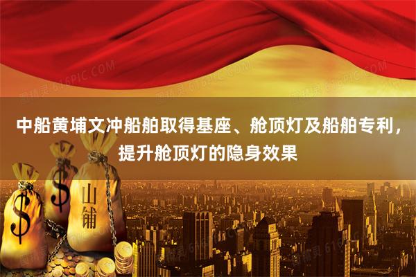 中船黄埔文冲船舶取得基座、舱顶灯及船舶专利，提升舱顶灯的隐身效果