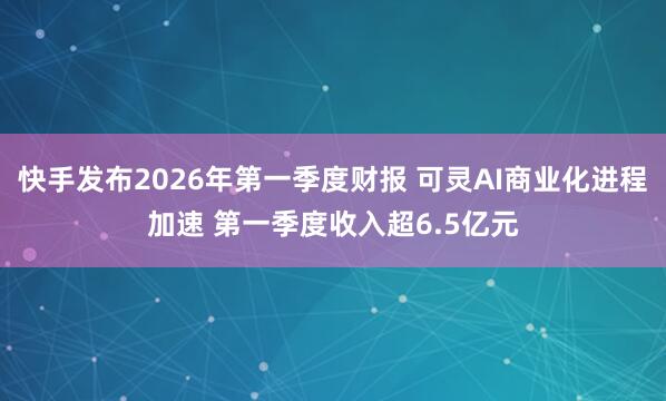 快手发布2026年第一季度财报 可灵AI商业化进程加速 第一季度收入超6.5亿元