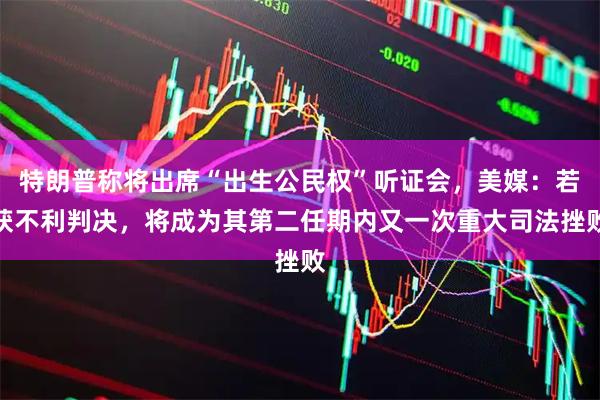 特朗普称将出席“出生公民权”听证会，美媒：若获不利判决，将成为其第二任期内又一次重大司法挫败