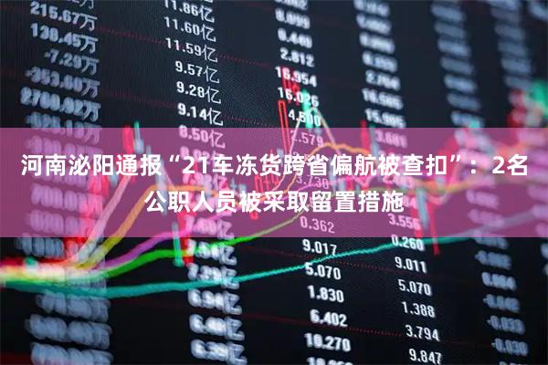 河南泌阳通报“21车冻货跨省偏航被查扣”：2名公职人员被采取留置措施