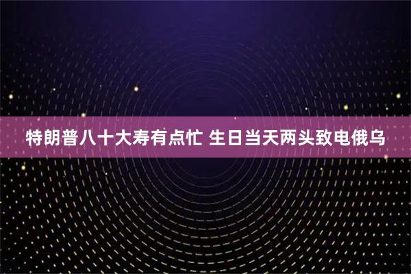 特朗普八十大寿有点忙 生日当天两头致电俄乌