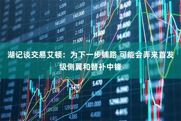 湖记谈交易艾顿：为下一步铺路 可能会弄来首发级侧翼和替补中锋