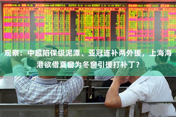 观察：中超陷保级泥潭、亚冠连补两外援，上海海港欲借夏窗为冬窗引援打补丁？