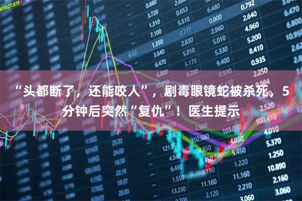 “头都断了，还能咬人”，剧毒眼镜蛇被杀死，5分钟后突然“复仇”！医生提示