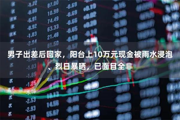 男子出差后回家，阳台上10万元现金被雨水浸泡、烈日暴晒，已面目全非