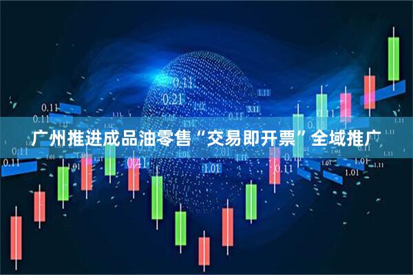 广州推进成品油零售“交易即开票”全域推广