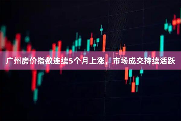 广州房价指数连续5个月上涨，市场成交持续活跃