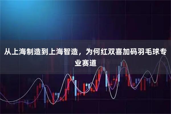 从上海制造到上海智造，为何红双喜加码羽毛球专业赛道