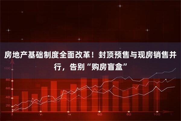 房地产基础制度全面改革！封顶预售与现房销售并行，告别“购房盲盒”