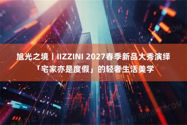 旭光之境丨IIZZINI 2027春季新品大秀演绎「宅家亦是度假」的轻奢生活美学