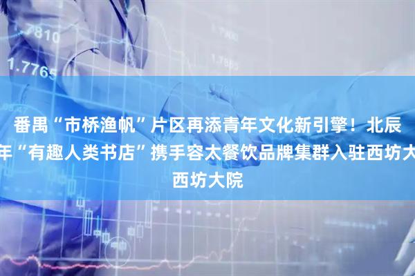 番禺“市桥渔帆”片区再添青年文化新引擎！北辰青年“有趣人类书店”携手容太餐饮品牌集群入驻西坊大院