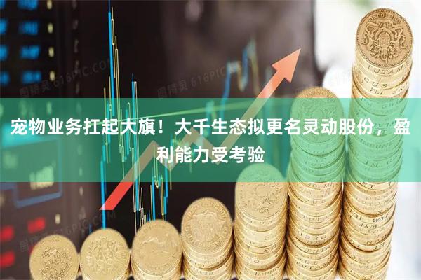 宠物业务扛起大旗！大千生态拟更名灵动股份，盈利能力受考验